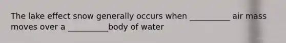 The lake effect snow generally occurs when __________ air mass moves over a __________body of water