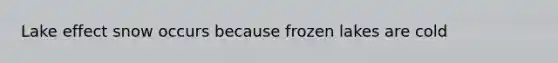 Lake effect snow occurs because frozen lakes are cold