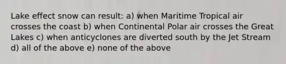 Lake effect snow can result: a) when Maritime Tropical air crosses the coast b) when Continental Polar air crosses the Great Lakes c) when anticyclones are diverted south by the Jet Stream d) all of the above e) none of the above