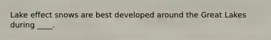Lake effect snows are best developed around the Great Lakes during ____.