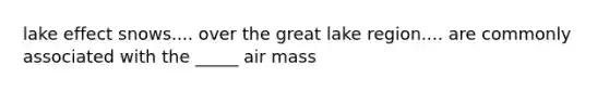 lake effect snows.... over the great lake region.... are commonly associated with the _____ air mass