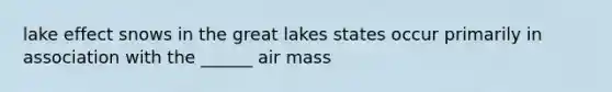 lake effect snows in the great lakes states occur primarily in association with the ______ air mass