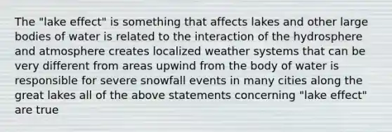 The "lake effect" is something that affects lakes and other large bodies of water is related to the interaction of the hydrosphere and atmosphere creates localized weather systems that can be very different from areas upwind from the body of water is responsible for severe snowfall events in many cities along the great lakes all of the above statements concerning "lake effect" are true