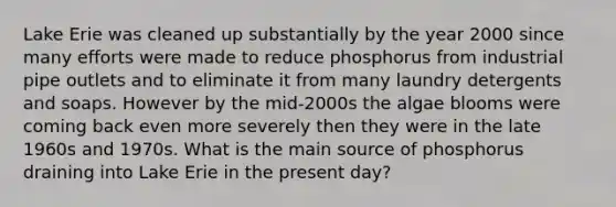 Lake Erie was cleaned up substantially by the year 2000 since many efforts were made to reduce phosphorus from industrial pipe outlets and to eliminate it from many laundry detergents and soaps. However by the mid-2000s the algae blooms were coming back even more severely then they were in the late 1960s and 1970s. What is the main source of phosphorus draining into Lake Erie in the present day?