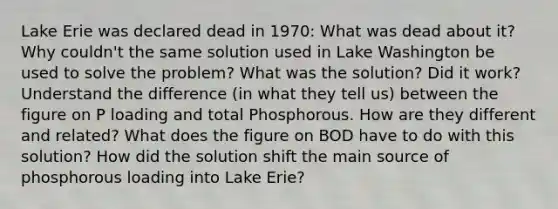 Lake Erie was declared dead in 1970: What was dead about it? Why couldn't the same solution used in Lake Washington be used to solve the problem? What was the solution? Did it work? Understand the difference (in what they tell us) between the figure on P loading and total Phosphorous. How are they different and related? What does the figure on BOD have to do with this solution? How did the solution shift the main source of phosphorous loading into Lake Erie?