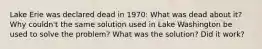 Lake Erie was declared dead in 1970: What was dead about it? Why couldn't the same solution used in Lake Washington be used to solve the problem? What was the solution? Did it work?