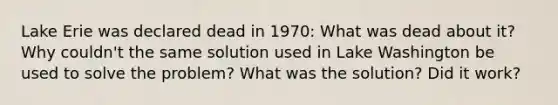 Lake Erie was declared dead in 1970: What was dead about it? Why couldn't the same solution used in Lake Washington be used to solve the problem? What was the solution? Did it work?