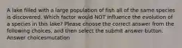 A lake filled with a large population of fish all of the same species is discovered. Which factor would NOT influence the evolution of a species in this lake? Please choose the correct answer from the following choices, and then select the submit answer button. Answer choicesmutation