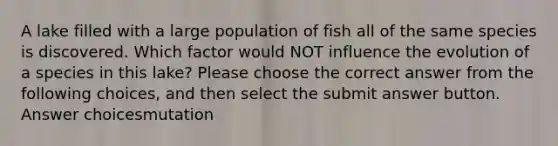 A lake filled with a large population of fish all of the same species is discovered. Which factor would NOT influence the evolution of a species in this lake? Please choose the correct answer from the following choices, and then select the submit answer button. Answer choicesmutation