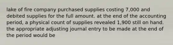 lake of fire company purchased supplies costing 7,000 and debited supplies for the full amount. at the end of the accounting period, a physical count of supplies revealed 1,900 still on hand. the appropriate adjusting journal entry to be made at the end of the period would be