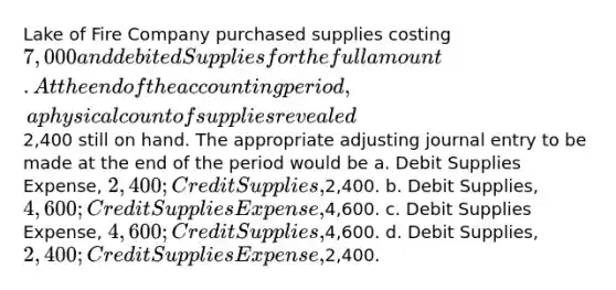 Lake of Fire Company purchased supplies costing 7,000 and debited Supplies for the full amount. At the end of the accounting period, a physical count of supplies revealed2,400 still on hand. The appropriate adjusting journal entry to be made at the end of the period would be a. Debit Supplies Expense, 2,400; Credit Supplies,2,400. b. Debit Supplies, 4,600; Credit Supplies Expense,4,600. c. Debit Supplies Expense, 4,600; Credit Supplies,4,600. d. Debit Supplies, 2,400; Credit Supplies Expense,2,400.