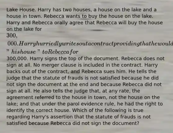 Lake House. Harry has two houses, a house on the lake and a house in town. Rebecca wants to buy the house on the lake. Harry and Rebecca orally agree that Rebecca will buy the house on the lake for 300,000. Harry hurriedly writes out a contract providing that he would sell "his house" to Rebecca for300,000. Harry signs the top of the document. Rebecca does not sign at all. No merger clause is included in the contract. Harry backs out of the contract, and Rebecca sues him. He tells the judge that the statute of frauds is not satisfied because he did not sign the document at the end and because Rebecca did not sign at all. He also tells the judge that, at any rate, the agreement referred to the house in town, not the house on the lake; and that under the parol evidence rule, he had the right to identify the correct house. Which of the following is true regarding Harry's assertion that the statute of frauds is not satisfied because Rebecca did not sign the document?