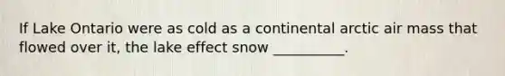 If Lake Ontario were as cold as a continental arctic air mass that flowed over it, the lake effect snow __________.