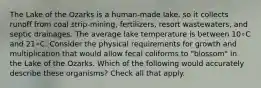 The Lake of the Ozarks is a human-made lake, so it collects runoff from coal strip-mining, fertilizers, resort wastewaters, and septic drainages. The average lake temperature is between 10∘C and 21∘C. Consider the physical requirements for growth and multiplication that would allow fecal coliforms to "blossom" in the Lake of the Ozarks. Which of the following would accurately describe these organisms? Check all that apply.