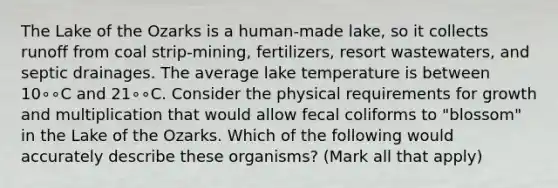 The Lake of the Ozarks is a human-made lake, so it collects runoff from coal strip-mining, fertilizers, resort wastewaters, and septic drainages. The average lake temperature is between 10∘∘C and 21∘∘C. Consider the physical requirements for growth and multiplication that would allow fecal coliforms to "blossom" in the Lake of the Ozarks. Which of the following would accurately describe these organisms? (Mark all that apply)