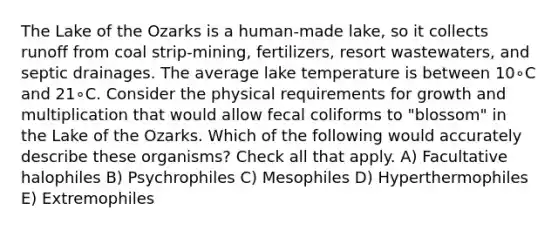 The Lake of the Ozarks is a human-made lake, so it collects runoff from coal strip-mining, fertilizers, resort wastewaters, and septic drainages. The average lake temperature is between 10∘C and 21∘C. Consider the physical requirements for growth and multiplication that would allow fecal coliforms to "blossom" in the Lake of the Ozarks. Which of the following would accurately describe these organisms? Check all that apply. A) Facultative halophiles B) Psychrophiles C) Mesophiles D) Hyperthermophiles E) Extremophiles