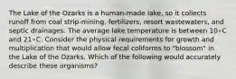 The Lake of the Ozarks is a human-made lake, so it collects runoff from coal strip-mining, fertilizers, resort wastewaters, and septic drainages. The average lake temperature is between 10∘C and 21∘C. Consider the physical requirements for growth and multiplication that would allow fecal coliforms to "blossom" in the Lake of the Ozarks. Which of the following would accurately describe these organisms?