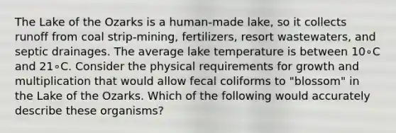 The Lake of the Ozarks is a human-made lake, so it collects runoff from coal strip-mining, fertilizers, resort wastewaters, and septic drainages. The average lake temperature is between 10∘C and 21∘C. Consider the physical requirements for growth and multiplication that would allow fecal coliforms to "blossom" in the Lake of the Ozarks. Which of the following would accurately describe these organisms?