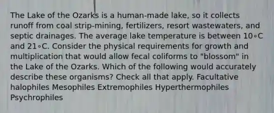 The Lake of the Ozarks is a human-made lake, so it collects runoff from coal strip-mining, fertilizers, resort wastewaters, and septic drainages. The average lake temperature is between 10∘C and 21∘C. Consider the physical requirements for growth and multiplication that would allow fecal coliforms to "blossom" in the Lake of the Ozarks. Which of the following would accurately describe these organisms? Check all that apply. Facultative halophiles Mesophiles Extremophiles Hyperthermophiles Psychrophiles