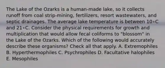 The Lake of the Ozarks is a human-made lake, so it collects runoff from coal strip-mining, fertilizers, resort wastewaters, and septic drainages. The average lake temperature is between 10∘C and 21∘C. Consider the physical requirements for growth and multiplication that would allow fecal coliforms to "blossom" in the Lake of the Ozarks. Which of the following would accurately describe these organisms? Check all that apply. A. Extremophiles B. Hyperthermophiles C. Psychrophiles D. Facultative halophiles E. Mesophiles