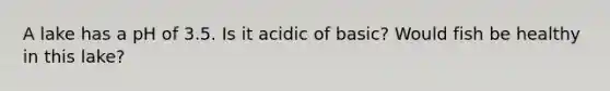 A lake has a pH of 3.5. Is it acidic of basic? Would fish be healthy in this lake?