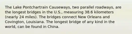 The Lake Pontchartrain Causeways, two parallel roadways, are the longest bridges in the U.S., measuring 38.6 kilometers (nearly 24 miles). The bridges connect New Orleans and Covington, Louisiana. The longest bridge of any kind in the world, can be found in China.