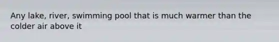 Any lake, river, swimming pool that is much warmer than the colder air above it