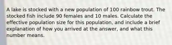 A lake is stocked with a new population of 100 rainbow trout. The stocked fish include 90 females and 10 males. Calculate the effective population size for this population, and include a brief explanation of how you arrived at the answer, and what this number means.