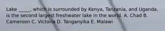 Lake _____, which is surrounded by Kenya, Tanzania, and Uganda, is the second largest freshwater lake in the world. A. Chad B. Cameroon C. Victoria D. Tanganyika E. Malawi