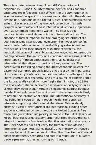 There is a Lake between the US and GB Ccomparison of hegemon in GB and U.S. International political and economic structures were fundamentally different in the two hegemonic eras, as were the specific processes associated with the relative decline of Britain and of the United States. Lake summarizes the salient characteristics of the two periods and on this basis projects a continuation of past international economic openness even as American hegemony wanes. The international constraints discussed above point in different directions. The absence of formal imperialism, the emerging structure of the post hegemonic international economy, the moderate (so far) level of international economic instability, greater American reliance on a first face strategy of explicit reciprocity, the institutionalization of liberal international economic regimes, the overlap between the security and economic issue areas, and the importance of foreign direct investment, all suggest that international liberalism is robust and likely to endure. The potential for free riding among the great economic powers, the pattern of economic specialization, and the growing importance of intra-industry trade, are the most important challenges to the liberal international economy- and are a source of caution about the future. While certainly more fragile than in, say, the 1960s, the open international economy has several underlying sources of resiliency. Even though America's economic competitiveness has declined, relatively free and unrestricted commerce is likely to remain the international norm. The international economy is not being held open simply through inertia; there are real interests supporting international liberalism. This relatively optimistic view of the future of the international trading order supports continued commitment by the United States to free trade and generalized reciprocity as found in the GATT. Japan- or Korea- bashing is unnecessary; other countries share America's interest in maintain free trade within the international economy. The United States does not carry the burden of maintaining international openness alone. Specific and industry by industry reciprocity could drive the trend in the other direction as it would boost game theory scenarios and create a multitude of bi-lateral trade agreements, thus narrowing world trade.