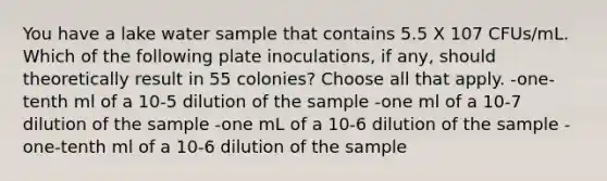 You have a lake water sample that contains 5.5 X 107 CFUs/mL. Which of the following plate inoculations, if any, should theoretically result in 55 colonies? Choose all that apply. -one-tenth ml of a 10-5 dilution of the sample -one ml of a 10-7 dilution of the sample -one mL of a 10-6 dilution of the sample -one-tenth ml of a 10-6 dilution of the sample