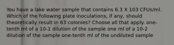 You have a lake water sample that contains 6.3 X 103 CFUs/ml. Which of the following plate inoculations, if any, should theoretically result in 63 colonies? Choose all that apply. one-tenth ml of a 10-1 dilution of the sample one ml of a 10-2 dilution of the sample one-tenth ml of the undiluted sample