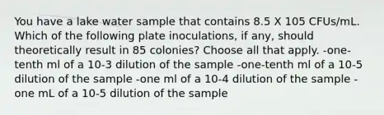 You have a lake water sample that contains 8.5 X 105 CFUs/mL. Which of the following plate inoculations, if any, should theoretically result in 85 colonies? Choose all that apply. -one-tenth ml of a 10-3 dilution of the sample -one-tenth ml of a 10-5 dilution of the sample -one ml of a 10-4 dilution of the sample -one mL of a 10-5 dilution of the sample