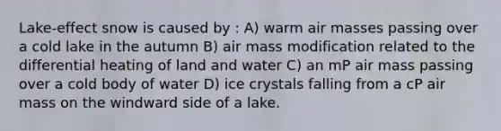 Lake-effect snow is caused by : A) warm air masses passing over a cold lake in the autumn B) air mass modification related to the differential heating of land and water C) an mP air mass passing over a cold body of water D) ice crystals falling from a cP air mass on the windward side of a lake.