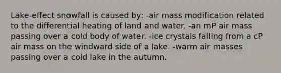 Lake-effect snowfall is caused by: -air mass modification related to the differential heating of land and water. -an mP air mass passing over a cold body of water. -ice crystals falling from a cP air mass on the windward side of a lake. -warm air masses passing over a cold lake in the autumn.