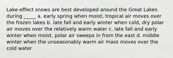 Lake-effect snows are best developed around the Great Lakes during _____ a. early spring when moist, tropical air moves over the frozen lakes b. late fall and early winter when cold, dry polar air moves over the relatively warm water c. late fall and early winter when moist, polar air sweeps in from the east d. middle winter when the unseasonably warm air mass moves over the cold water