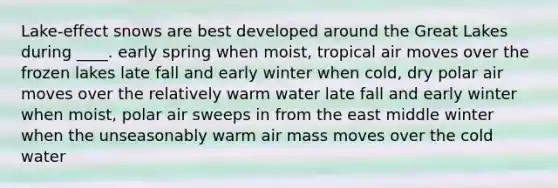 Lake-effect snows are best developed around the Great Lakes during ____. early spring when moist, tropical air moves over the frozen lakes late fall and early winter when cold, dry polar air moves over the relatively warm water late fall and early winter when moist, polar air sweeps in from the east middle winter when the unseasonably warm air mass moves over the cold water