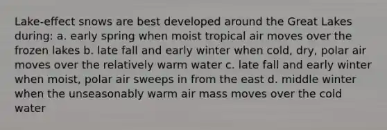 Lake-effect snows are best developed around the Great Lakes during: a. early spring when moist tropical air moves over the frozen lakes b. late fall and early winter when cold, dry, polar air moves over the relatively warm water c. late fall and early winter when moist, polar air sweeps in from the east d. middle winter when the unseasonably warm air mass moves over the cold water