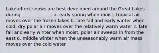 Lake-effect snows are best developed around the Great Lakes during _____________. a. early spring when moist, tropical air moves over the frozen lakes b. late fall and early winter when cold, dry polar air moves over the relatively warm water c. late fall and early winter when moist, polar air sweeps in from the east d. middle winter when the unseasonably warm air mass moves over the cold water