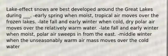 Lake-effect snows are best developed around the Great Lakes during ___. -early spring when moist, tropical air moves over the frozen lakes. -late fall and early winter when cold, dry polar air moves over the relatively warm water. -late fall and early winter when moist, polar air sweeps in from the east. -middle winter when the unseasonably warm air mass moves over the cold water