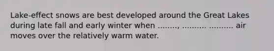 Lake-effect snows are best developed around the Great Lakes during late fall and early winter when ........, .......... .......... air moves over the relatively warm water.