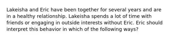 Lakeisha and Eric have been together for several years and are in a healthy relationship. Lakeisha spends a lot of time with friends or engaging in outside interests without Eric. Eric should interpret this behavior in which of the following ways?