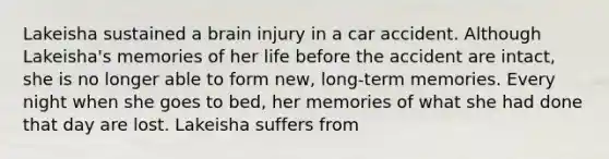 Lakeisha sustained a brain injury in a car accident. Although Lakeisha's memories of her life before the accident are intact, she is no longer able to form new, long-term memories. Every night when she goes to bed, her memories of what she had done that day are lost. Lakeisha suffers from