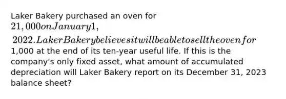 Laker Bakery purchased an oven for 21,000 on January 1, 2022. Laker Bakery believes it will be able to sell the oven for1,000 at the end of its ten-year useful life. If this is the company's only fixed asset, what amount of accumulated depreciation will Laker Bakery report on its December 31, 2023 balance sheet?