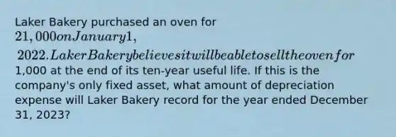 Laker Bakery purchased an oven for 21,000 on January 1, 2022. Laker Bakery believes it will be able to sell the oven for1,000 at the end of its ten-year useful life. If this is the company's only fixed asset, what amount of depreciation expense will Laker Bakery record for the year ended December 31, 2023?