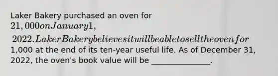 Laker Bakery purchased an oven for 21,000 on January 1, 2022. Laker Bakery believes it will be able to sell the oven for1,000 at the end of its ten-year useful life. As of December 31, 2022, the oven's book value will be _______________.