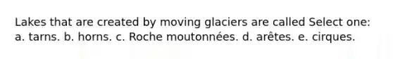 Lakes that are created by moving glaciers are called Select one: a. tarns. b. horns. c. Roche moutonnées. d. arêtes. e. cirques.