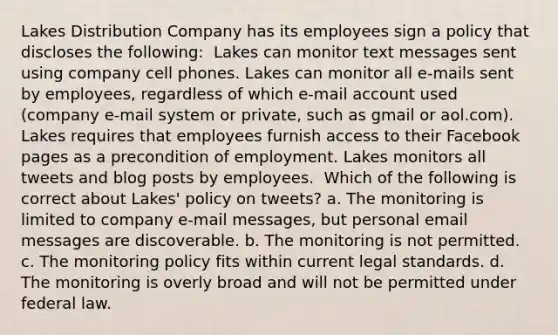 Lakes Distribution Company has its employees sign a policy that discloses the following: ​ Lakes can monitor text messages sent using company cell phones. Lakes can monitor all e-mails sent by employees, regardless of which e-mail account used (company e-mail system or private, such as gmail or aol.com). Lakes requires that employees furnish access to their Facebook pages as a precondition of employment. Lakes monitors all tweets and blog posts by employees. ​ Which of the following is correct about Lakes' policy on tweets? a. The monitoring is limited to company e-mail messages, but personal email messages are discoverable. b. The monitoring is not permitted. c. The monitoring policy fits within current legal standards. d. The monitoring is overly broad and will not be permitted under federal law.