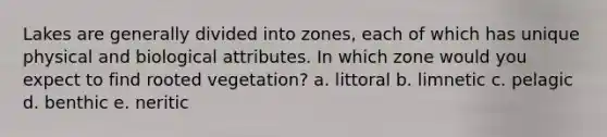 Lakes are generally divided into zones, each of which has unique physical and biological attributes. In which zone would you expect to find rooted vegetation? a. littoral b. limnetic c. pelagic d. benthic e. neritic