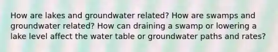 How are lakes and groundwater related? How are swamps and groundwater related? How can draining a swamp or lowering a lake level affect the water table or groundwater paths and rates?